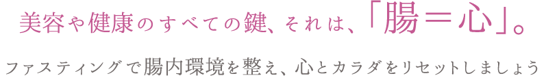 美容や健康のすべての鍵、それは、「腸＝心」。ファスティングで腸内環境を整え、心とカラダをリセットしましょう